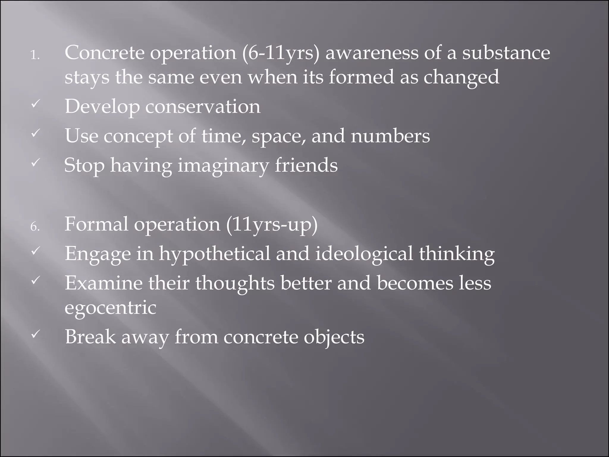 Concrete operation (6-11yrs) awareness of a substance stays the same even when its formed as changed Develop conservation Use concept of time, space, and numbers Stop having imaginary friends Formal operation (11yrs-up) Engage in hypothetical and ideological thinking Examine their thoughts better and becomes less egocentric Break away from concrete objects 