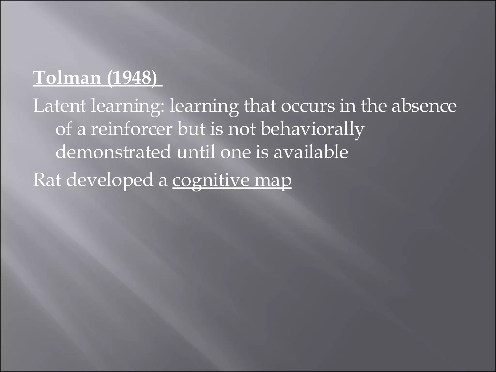 Tolman (1948)  Latent learning: learning that occurs in the absence of a reinforcer but is not behaviorally demonstrated until one is available  Rat developed a  cognitive map 