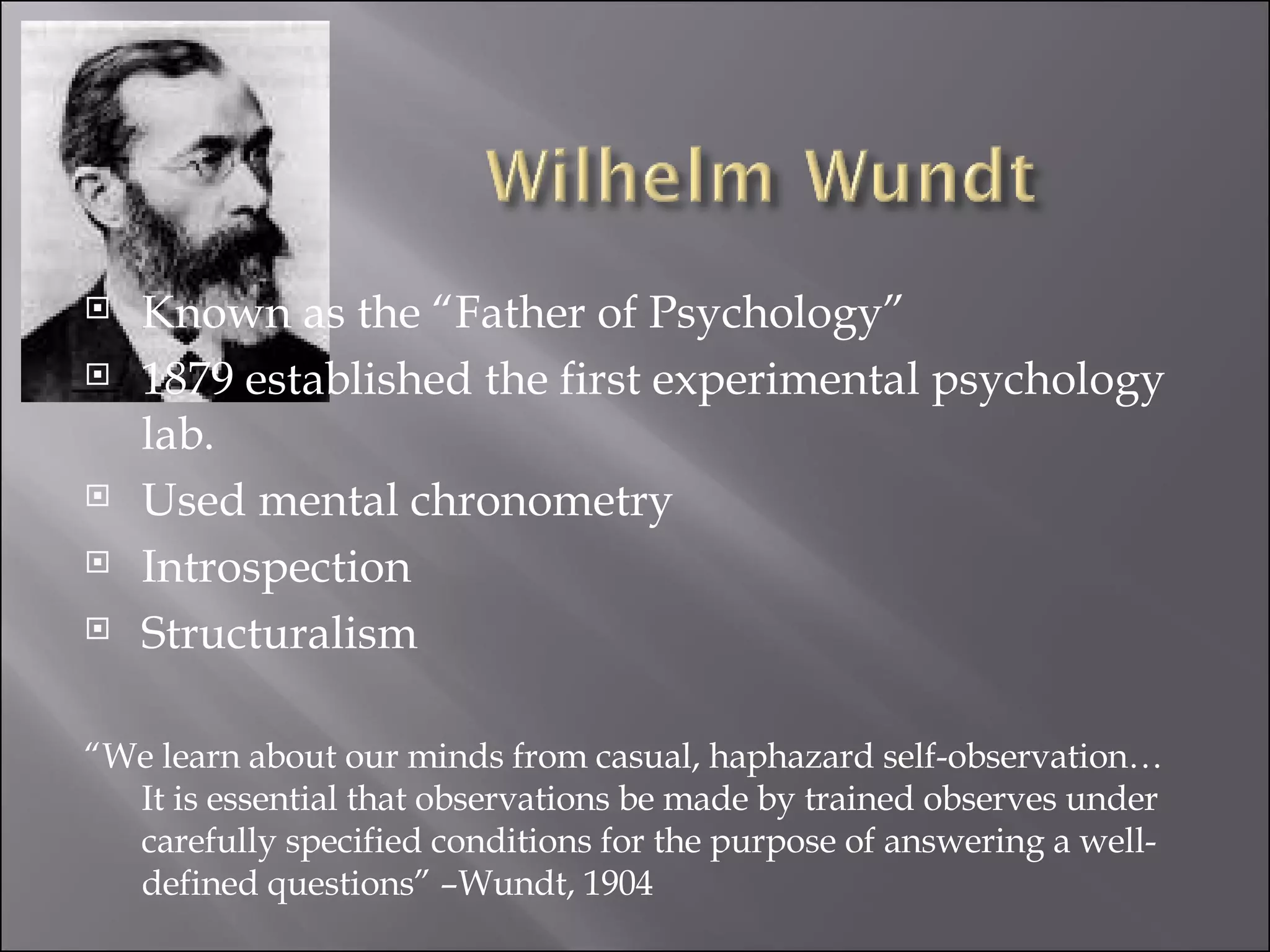 Known as the “Father of Psychology” 1879 established the first experimental psychology lab.  Used mental chronometry Introspection Structuralism “ We learn about our minds from casual, haphazard self-observation…It is essential that observations be made by trained observes under carefully specified conditions for the purpose of answering a well-defined questions” –Wundt, 1904 