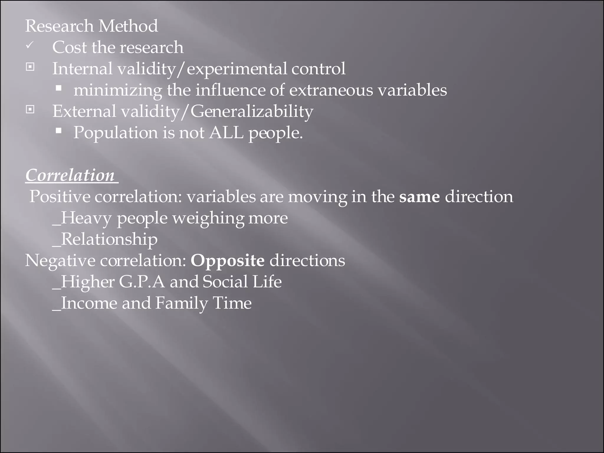 Research Method Cost the research  Internal validity/experimental control  minimizing the influence of extraneous variables External validity/Generalizability  Population is not ALL people.  Correlation    Positive correlation: variables are moving in the  same  direction  _Heavy people weighing more  _Relationship Negative correlation:  Opposite  directions _Higher G.P.A and Social Life  _Income and Family Time 