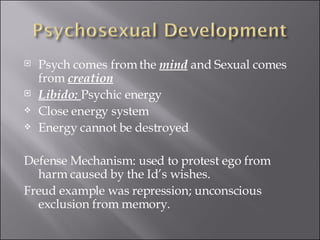 Psych comes from the  mind  and Sexual comes from  creation Libido:  Psychic energy Close energy system Energy cannot be destroyed Defense Mechanism: used to protest ego from harm caused by the Id’s wishes. Freud example was repression; unconscious exclusion from memory. 