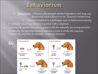 Ivan Pavlov , a Russian physiologist studied digestions and dogs and discovered what is known to be “classical conditioning” Classical condition is a technique used in behavioral training A naturally occurring stimulus is paired with a response. a previously neutral stimulus is paired with the naturally occurring stimulus. Eventually, the previous neutral stimulus comes to evoke the response without the presence of naturally occurring stimulus.  Ex: 