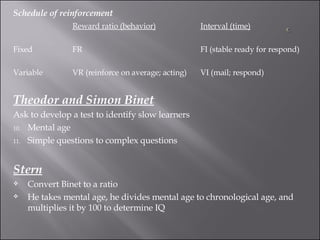 Schedule of reinforcement Reward ratio (behavior) Interval (time) Fixed FR FI (stable ready for respond) Variable VR (reinforce on average; acting) VI (mail; respond) Theodor and Simon Binet Ask to develop a test to identify slow learners Mental age Simple questions to complex questions Stern Convert Binet to a ratio  He takes mental age, he divides mental age to chronological age, and multiplies it by 100 to determine IQ 