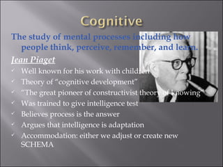 The study of mental processes including how people think, perceive, remember, and learn.  Jean Piaget Well known for his work with children  Theory of “cognitive development” “ The great pioneer of constructivist theory of knowing” Was trained to give intelligence test Believes process is the answer Argues that intelligence is adaptation  Accommodation: either we adjust or create new SCHEMA 