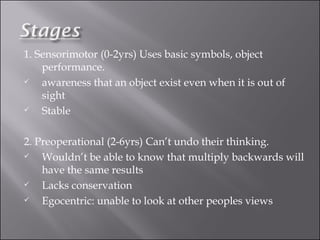 1. Sensorimotor (0-2yrs) Uses basic symbols, object performance.  awareness that an object exist even when it is out of sight Stable 2. Preoperational (2-6yrs) Can’t undo their thinking.  Wouldn’t be able to know that multiply backwards will have the same results Lacks conservation Egocentric: unable to look at other peoples views 