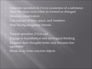Concrete operation (6-11yrs) awareness of a substance stays the same even when its formed as changed Develop conservation Use concept of time, space, and numbers Stop having imaginary friends Formal operation (11yrs-up) Engage in hypothetical and ideological thinking Examine their thoughts better and becomes less egocentric Break away from concrete objects 