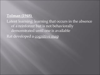 Tolman (1948)  Latent learning: learning that occurs in the absence of a reinforcer but is not behaviorally demonstrated until one is available  Rat developed a  cognitive map 