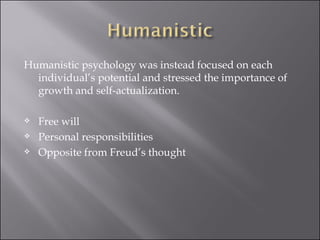 Humanistic psychology was instead focused on each individual’s potential and stressed the importance of growth and self-actualization.  Free will  Personal responsibilities  Opposite from Freud’s thought  