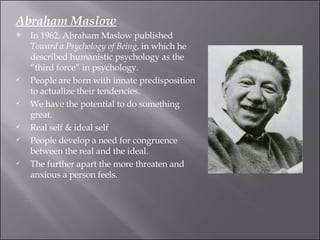 Abraham Maslow In 1962, Abraham Maslow published  Toward a Psychology of Being , in which he described humanistic psychology as the “third force” in psychology.  People are born with innate predisposition to actualize their tendencies.  We have the potential to do something great.  Real self & ideal self  People develop a need for congruence between the real and the ideal.  The further apart the more threaten and anxious a person feels.  