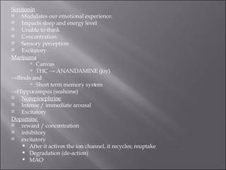 Serotonin Modulates our emotional experience.  Impacts sleep and energy level  Unable to think  Concentration  Sensory perception  Excitatory  Marijuana Canvas  THC -> ANANDAMINE (joy)  -> Binds and  Short term memory system  -> Hippocampus (seahorse) Norepinephrine Intense / immediate arousal  Excitatory  Dopamine  reward / concentration  inhibitory  excitatory  After it actives the ion channel, it recycles; reuptake  Degradation (de-action)  MAO  