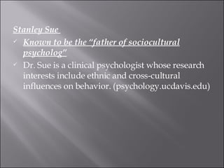 Stanley Sue  Known to be the “father of sociocultural psycholog” Dr. Sue is a clinical psychologist whose research interests include ethnic and cross-cultural influences on behavior. (psychology.ucdavis.edu)  