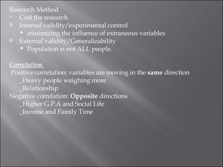 Research Method Cost the research  Internal validity/experimental control  minimizing the influence of extraneous variables External validity/Generalizability  Population is not ALL people.  Correlation    Positive correlation: variables are moving in the  same  direction  _Heavy people weighing more  _Relationship Negative correlation:  Opposite  directions _Higher G.P.A and Social Life  _Income and Family Time 