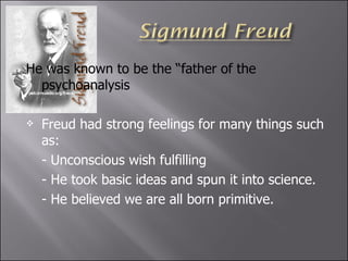He was known to be the “father of the psychoanalysis Freud had strong feelings for many things such as: - Unconscious wish fulfilling  - He took basic ideas and spun it into science. - He believed we are all born primitive.  