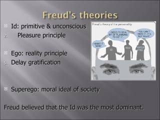 Id: primitive & unconscious Pleasure principle Ego: reality principle Delay gratification Superego: moral ideal of society Freud believed that the Id was the most dominant.  