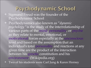 Sigmund Freud was the founder of the Psychodynamic School Psychodynamics also known as “ dynamic psychology  “is the study of the interrelationship of various parts of the  mind ,  personality , or  psyche  as they relate to mental, emotional, or  motivational  forces especially at the  unconscious  level and based on the assumption that an individual's total  personality  and reactions at any given time are the product of the interaction between his  genetic  constitution and his  environment . (Wikipedia.org) Two of his students were Carl Jung & Karen Horney 