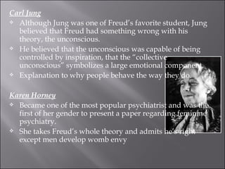 Carl Jung Although Jung was one of Freud’s favorite student, Jung believed that Freud had something wrong with his theory, the unconscious. He believed that the unconscious was capable of being controlled by inspiration, that the “collective unconscious” symbolizes a large emotional component. Explanation to why people behave the way they do. Karen Horney Became one of the most popular psychiatrist and was the first of her gender to present a paper regarding feminine psychiatry. She takes Freud’s whole theory and admits he’s right except men develop womb envy 