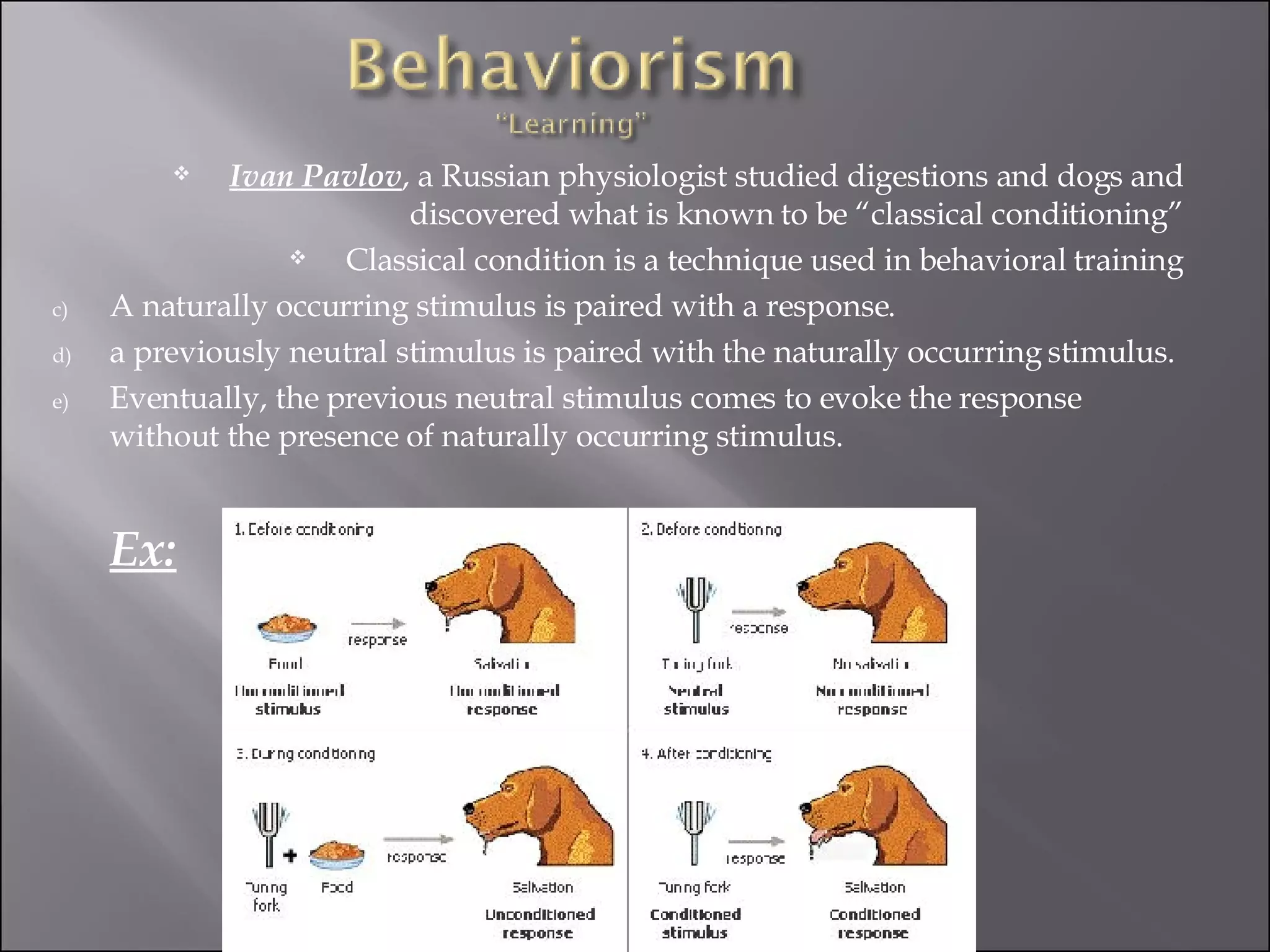 Ivan Pavlov , a Russian physiologist studied digestions and dogs and discovered what is known to be “classical conditioning” Classical condition is a technique used in behavioral training A naturally occurring stimulus is paired with a response. a previously neutral stimulus is paired with the naturally occurring stimulus. Eventually, the previous neutral stimulus comes to evoke the response without the presence of naturally occurring stimulus.  Ex: 