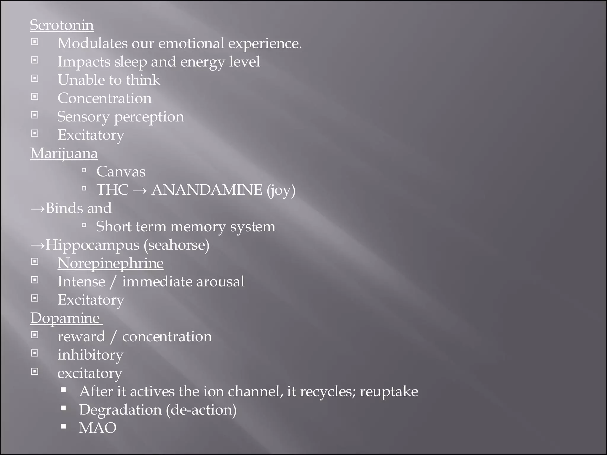 Serotonin Modulates our emotional experience.  Impacts sleep and energy level  Unable to think  Concentration  Sensory perception  Excitatory  Marijuana Canvas  THC -> ANANDAMINE (joy)  -> Binds and  Short term memory system  -> Hippocampus (seahorse) Norepinephrine Intense / immediate arousal  Excitatory  Dopamine  reward / concentration  inhibitory  excitatory  After it actives the ion channel, it recycles; reuptake  Degradation (de-action)  MAO  