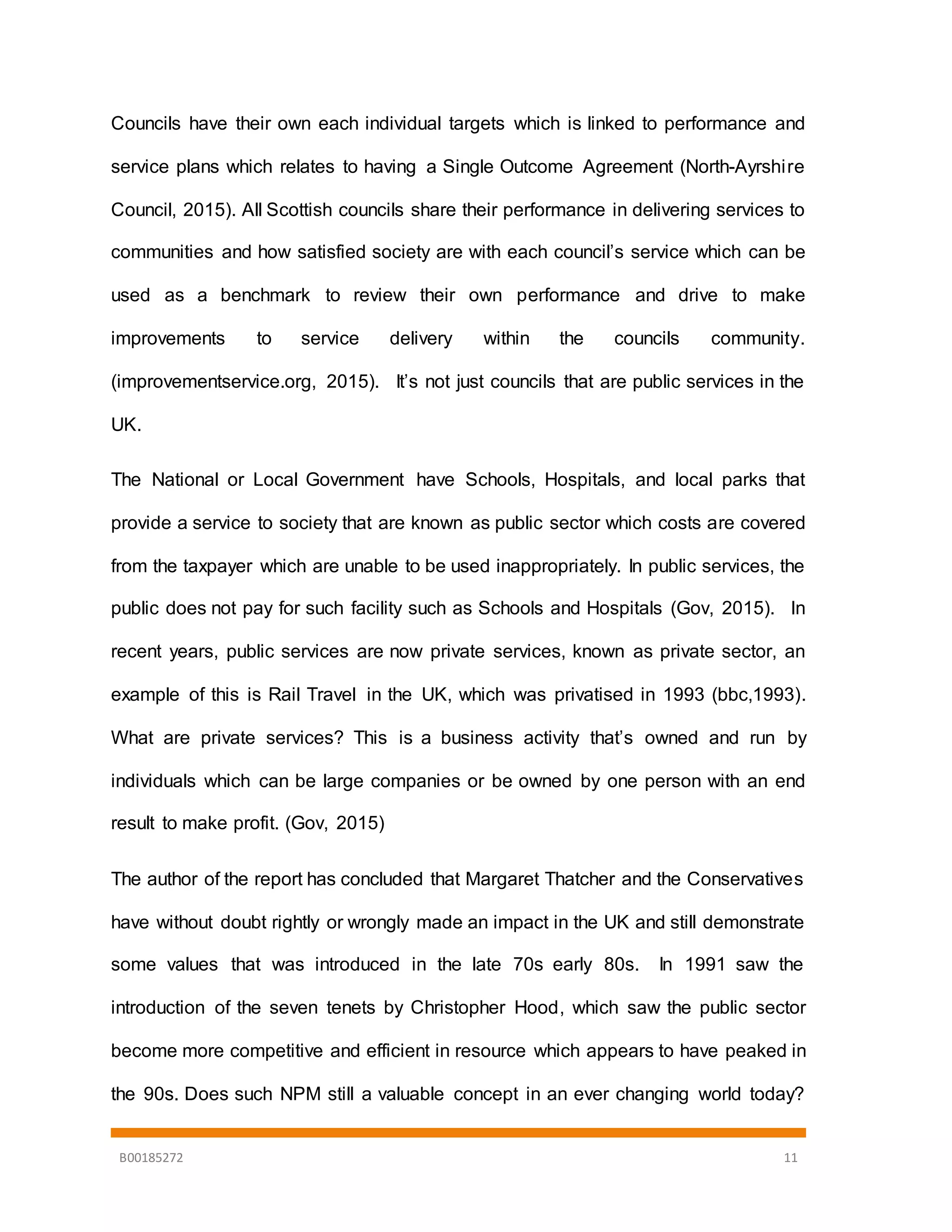B00185272 11
Councils have their own each individual targets which is linked to performance and
service plans which relates to having a Single Outcome Agreement (North-Ayrshire
Council, 2015). All Scottish councils share their performance in delivering services to
communities and how satisfied society are with each council’s service which can be
used as a benchmark to review their own performance and drive to make
improvements to service delivery within the councils community.
(improvementservice.org, 2015). It’s not just councils that are public services in the
UK.
The National or Local Government have Schools, Hospitals, and local parks that
provide a service to society that are known as public sector which costs are covered
from the taxpayer which are unable to be used inappropriately. In public services, the
public does not pay for such facility such as Schools and Hospitals (Gov, 2015). In
recent years, public services are now private services, known as private sector, an
example of this is Rail Travel in the UK, which was privatised in 1993 (bbc,1993).
What are private services? This is a business activity that’s owned and run by
individuals which can be large companies or be owned by one person with an end
result to make profit. (Gov, 2015)
The author of the report has concluded that Margaret Thatcher and the Conservatives
have without doubt rightly or wrongly made an impact in the UK and still demonstrate
some values that was introduced in the late 70s early 80s. In 1991 saw the
introduction of the seven tenets by Christopher Hood, which saw the public sector
become more competitive and efficient in resource which appears to have peaked in
the 90s. Does such NPM still a valuable concept in an ever changing world today?
 