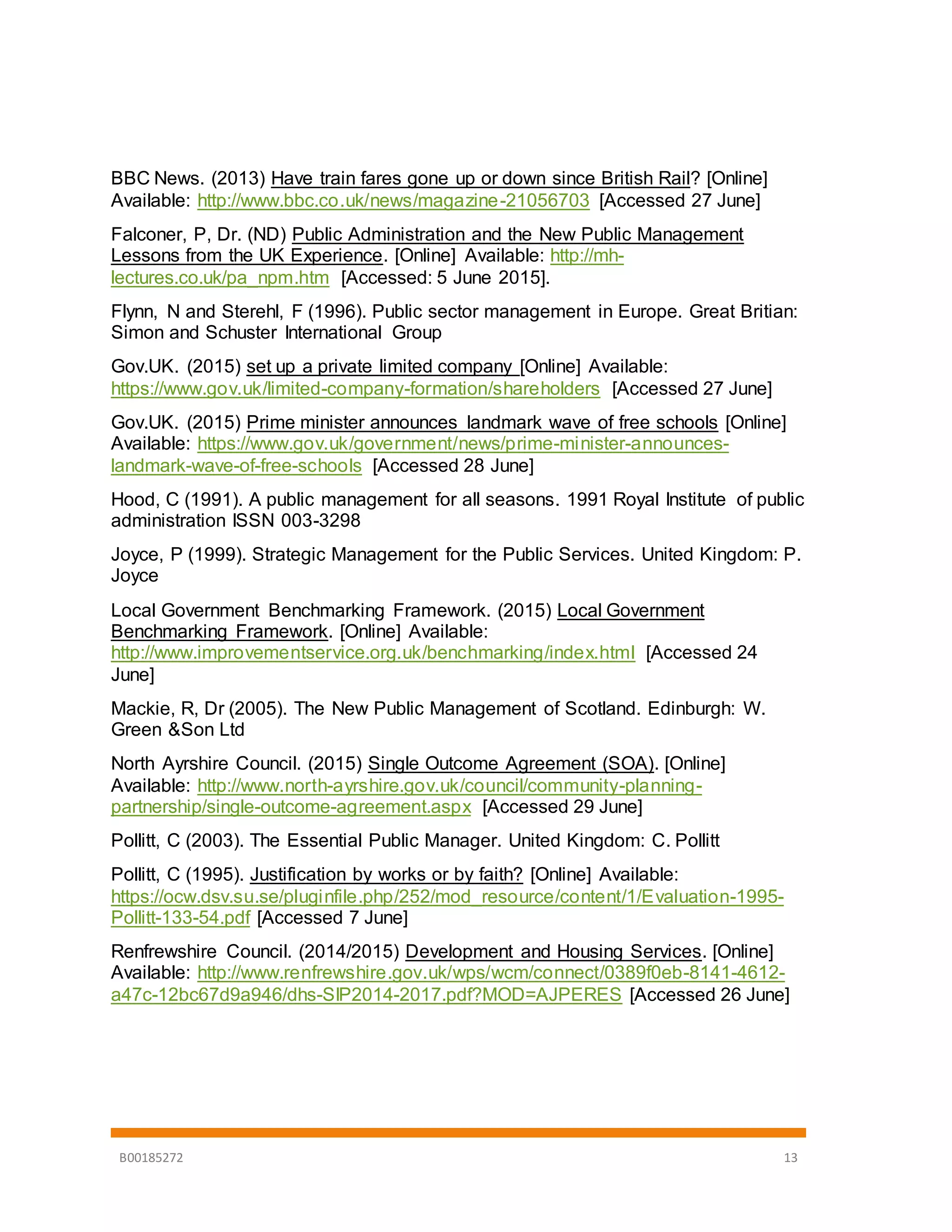 B00185272 13
BBC News. (2013) Have train fares gone up or down since British Rail? [Online]
Available: http://www.bbc.co.uk/news/magazine-21056703 [Accessed 27 June]
Falconer, P, Dr. (ND) Public Administration and the New Public Management
Lessons from the UK Experience. [Online] Available: http://mh-
lectures.co.uk/pa_npm.htm [Accessed: 5 June 2015].
Flynn, N and Sterehl, F (1996). Public sector management in Europe. Great Britian:
Simon and Schuster International Group
Gov.UK. (2015) set up a private limited company [Online] Available:
https://www.gov.uk/limited-company-formation/shareholders [Accessed 27 June]
Gov.UK. (2015) Prime minister announces landmark wave of free schools [Online]
Available: https://www.gov.uk/government/news/prime-minister-announces-
landmark-wave-of-free-schools [Accessed 28 June]
Hood, C (1991). A public management for all seasons. 1991 Royal Institute of public
administration ISSN 003-3298
Joyce, P (1999). Strategic Management for the Public Services. United Kingdom: P.
Joyce
Local Government Benchmarking Framework. (2015) Local Government
Benchmarking Framework. [Online] Available:
http://www.improvementservice.org.uk/benchmarking/index.html [Accessed 24
June]
Mackie, R, Dr (2005). The New Public Management of Scotland. Edinburgh: W.
Green &Son Ltd
North Ayrshire Council. (2015) Single Outcome Agreement (SOA). [Online]
Available: http://www.north-ayrshire.gov.uk/council/community-planning-
partnership/single-outcome-agreement.aspx [Accessed 29 June]
Pollitt, C (2003). The Essential Public Manager. United Kingdom: C. Pollitt
Pollitt, C (1995). Justification by works or by faith? [Online] Available:
https://ocw.dsv.su.se/pluginfile.php/252/mod_resource/content/1/Evaluation-1995-
Pollitt-133-54.pdf [Accessed 7 June]
Renfrewshire Council. (2014/2015) Development and Housing Services. [Online]
Available: http://www.renfrewshire.gov.uk/wps/wcm/connect/0389f0eb-8141-4612-
a47c-12bc67d9a946/dhs-SIP2014-2017.pdf?MOD=AJPERES [Accessed 26 June]
 