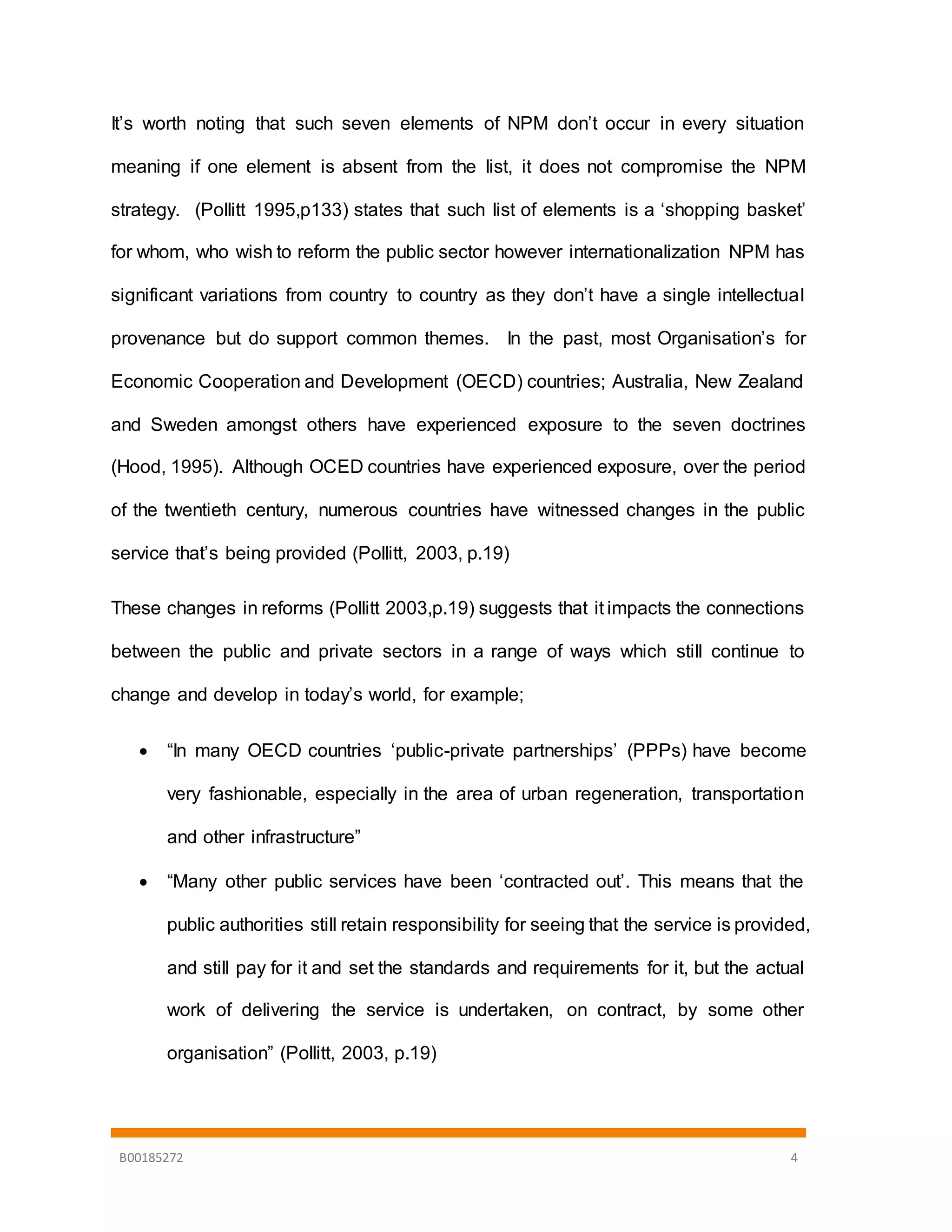 B00185272 4
It’s worth noting that such seven elements of NPM don’t occur in every situation
meaning if one element is absent from the list, it does not compromise the NPM
strategy. (Pollitt 1995,p133) states that such list of elements is a ‘shopping basket’
for whom, who wish to reform the public sector however internationalization NPM has
significant variations from country to country as they don’t have a single intellectual
provenance but do support common themes. In the past, most Organisation’s for
Economic Cooperation and Development (OECD) countries; Australia, New Zealand
and Sweden amongst others have experienced exposure to the seven doctrines
(Hood, 1995). Although OCED countries have experienced exposure, over the period
of the twentieth century, numerous countries have witnessed changes in the public
service that’s being provided (Pollitt, 2003, p.19)
These changes in reforms (Pollitt 2003,p.19) suggests that it impacts the connections
between the public and private sectors in a range of ways which still continue to
change and develop in today’s world, for example;
 “In many OECD countries ‘public-private partnerships’ (PPPs) have become
very fashionable, especially in the area of urban regeneration, transportation
and other infrastructure”
 “Many other public services have been ‘contracted out’. This means that the
public authorities still retain responsibility for seeing that the service is provided,
and still pay for it and set the standards and requirements for it, but the actual
work of delivering the service is undertaken, on contract, by some other
organisation” (Pollitt, 2003, p.19)
 