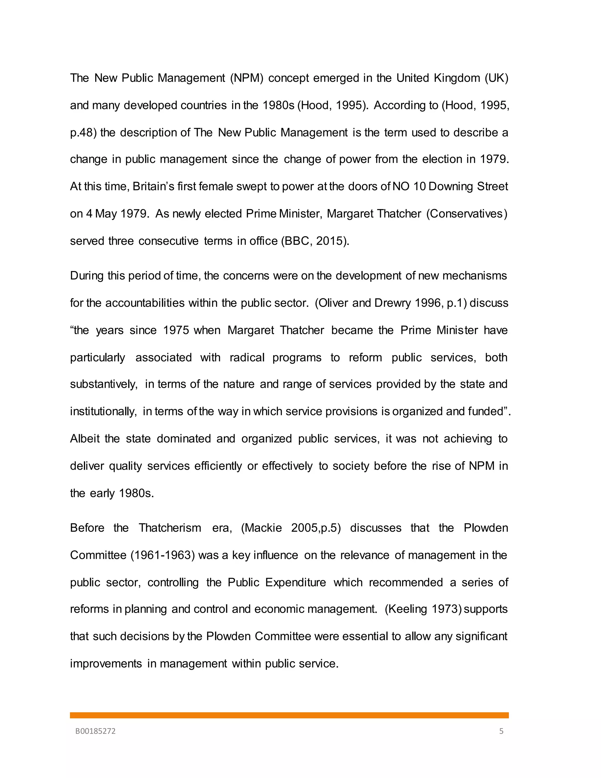 B00185272 5
The New Public Management (NPM) concept emerged in the United Kingdom (UK)
and many developed countries in the 1980s (Hood, 1995). According to (Hood, 1995,
p.48) the description of The New Public Management is the term used to describe a
change in public management since the change of power from the election in 1979.
At this time, Britain’s first female swept to power at the doors of NO 10 Downing Street
on 4 May 1979. As newly elected Prime Minister, Margaret Thatcher (Conservatives)
served three consecutive terms in office (BBC, 2015).
During this period of time, the concerns were on the development of new mechanisms
for the accountabilities within the public sector. (Oliver and Drewry 1996, p.1) discuss
“the years since 1975 when Margaret Thatcher became the Prime Minister have
particularly associated with radical programs to reform public services, both
substantively, in terms of the nature and range of services provided by the state and
institutionally, in terms of the way in which service provisions is organized and funded”.
Albeit the state dominated and organized public services, it was not achieving to
deliver quality services efficiently or effectively to society before the rise of NPM in
the early 1980s.
Before the Thatcherism era, (Mackie 2005,p.5) discusses that the Plowden
Committee (1961-1963) was a key influence on the relevance of management in the
public sector, controlling the Public Expenditure which recommended a series of
reforms in planning and control and economic management. (Keeling 1973) supports
that such decisions by the Plowden Committee were essential to allow any significant
improvements in management within public service.
 