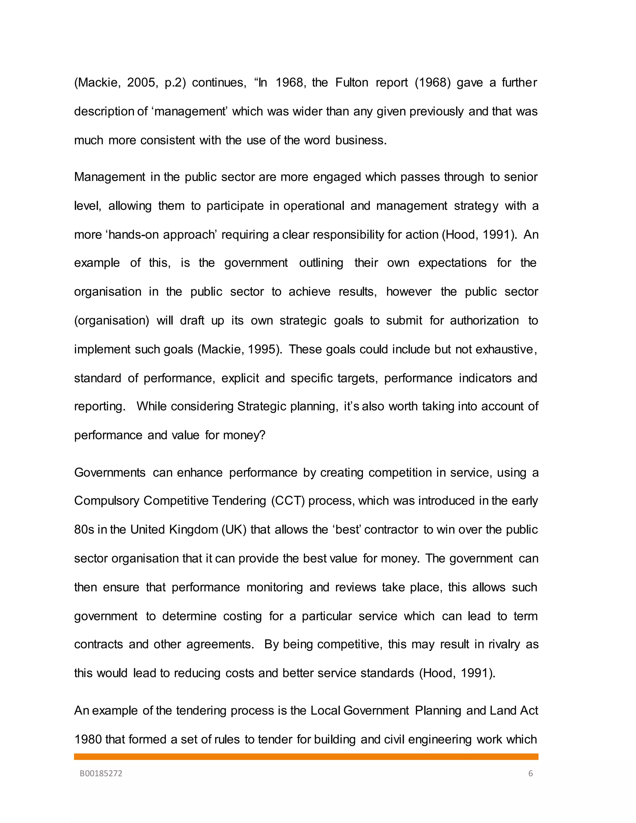 B00185272 6
(Mackie, 2005, p.2) continues, “In 1968, the Fulton report (1968) gave a further
description of ‘management’ which was wider than any given previously and that was
much more consistent with the use of the word business.
Management in the public sector are more engaged which passes through to senior
level, allowing them to participate in operational and management strategy with a
more ‘hands-on approach’ requiring a clear responsibility for action (Hood, 1991). An
example of this, is the government outlining their own expectations for the
organisation in the public sector to achieve results, however the public sector
(organisation) will draft up its own strategic goals to submit for authorization to
implement such goals (Mackie, 1995). These goals could include but not exhaustive,
standard of performance, explicit and specific targets, performance indicators and
reporting. While considering Strategic planning, it’s also worth taking into account of
performance and value for money?
Governments can enhance performance by creating competition in service, using a
Compulsory Competitive Tendering (CCT) process, which was introduced in the early
80s in the United Kingdom (UK) that allows the ‘best’ contractor to win over the public
sector organisation that it can provide the best value for money. The government can
then ensure that performance monitoring and reviews take place, this allows such
government to determine costing for a particular service which can lead to term
contracts and other agreements. By being competitive, this may result in rivalry as
this would lead to reducing costs and better service standards (Hood, 1991).
An example of the tendering process is the Local Government Planning and Land Act
1980 that formed a set of rules to tender for building and civil engineering work which
 