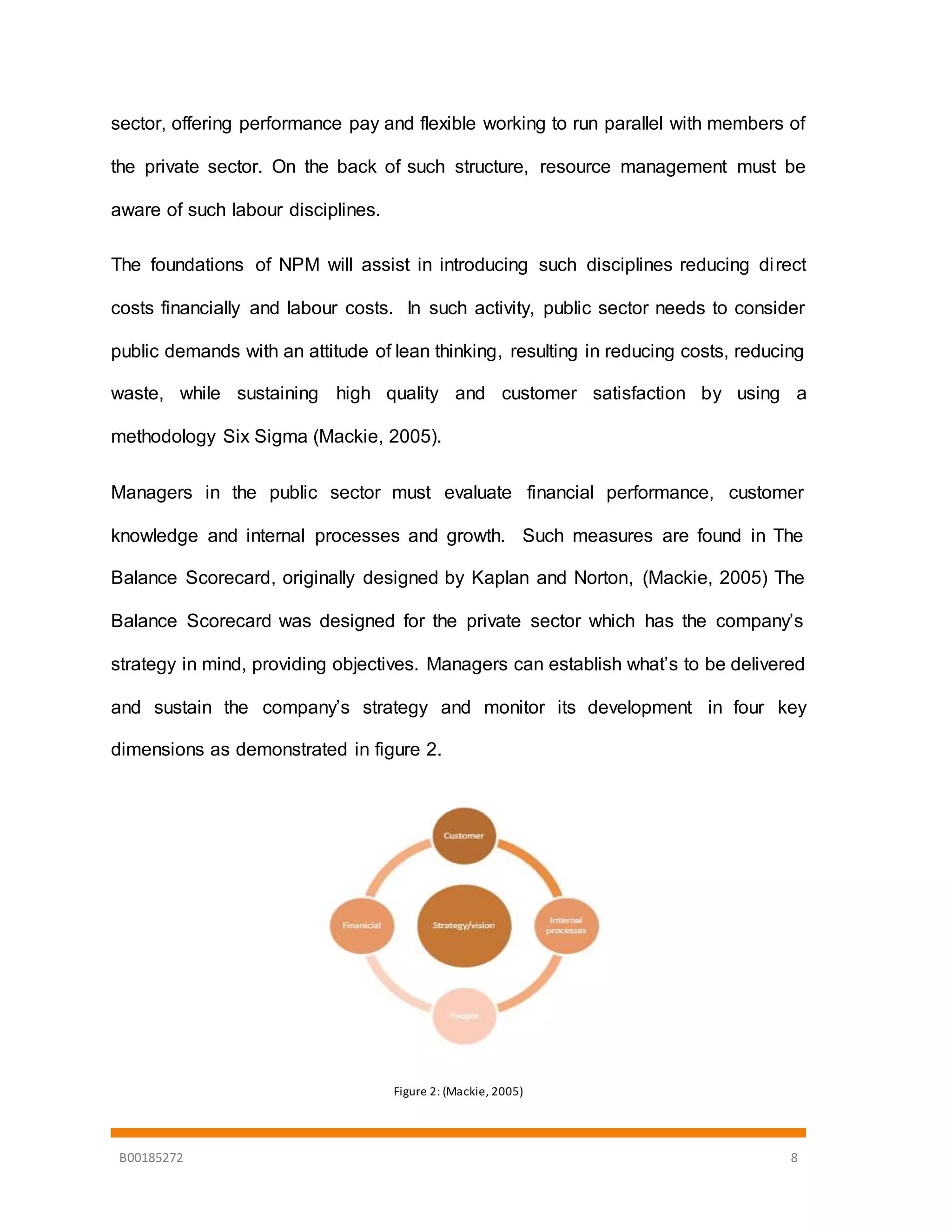 B00185272 8
sector, offering performance pay and flexible working to run parallel with members of
the private sector. On the back of such structure, resource management must be
aware of such labour disciplines.
The foundations of NPM will assist in introducing such disciplines reducing direct
costs financially and labour costs. In such activity, public sector needs to consider
public demands with an attitude of lean thinking, resulting in reducing costs, reducing
waste, while sustaining high quality and customer satisfaction by using a
methodology Six Sigma (Mackie, 2005).
Managers in the public sector must evaluate financial performance, customer
knowledge and internal processes and growth. Such measures are found in The
Balance Scorecard, originally designed by Kaplan and Norton, (Mackie, 2005) The
Balance Scorecard was designed for the private sector which has the company’s
strategy in mind, providing objectives. Managers can establish what’s to be delivered
and sustain the company’s strategy and monitor its development in four key
dimensions as demonstrated in figure 2.
Figure 2: (Mackie, 2005)
 