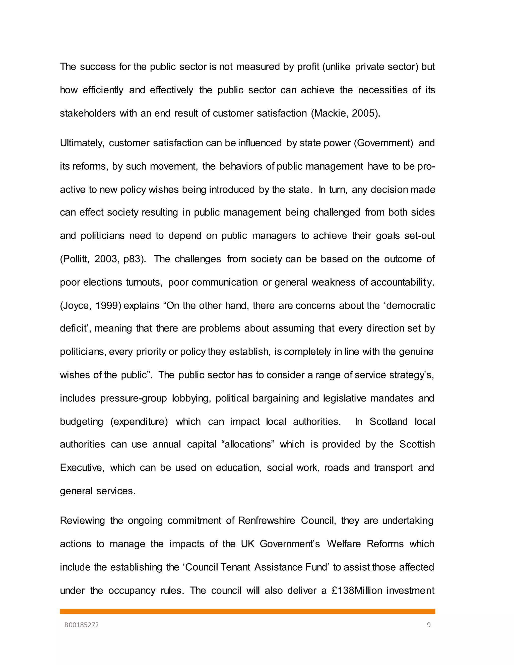 B00185272 9
The success for the public sector is not measured by profit (unlike private sector) but
how efficiently and effectively the public sector can achieve the necessities of its
stakeholders with an end result of customer satisfaction (Mackie, 2005).
Ultimately, customer satisfaction can be influenced by state power (Government) and
its reforms, by such movement, the behaviors of public management have to be pro-
active to new policy wishes being introduced by the state. In turn, any decision made
can effect society resulting in public management being challenged from both sides
and politicians need to depend on public managers to achieve their goals set-out
(Pollitt, 2003, p83). The challenges from society can be based on the outcome of
poor elections turnouts, poor communication or general weakness of accountability.
(Joyce, 1999) explains “On the other hand, there are concerns about the ‘democratic
deficit’, meaning that there are problems about assuming that every direction set by
politicians, every priority or policy they establish, is completely in line with the genuine
wishes of the public”. The public sector has to consider a range of service strategy’s,
includes pressure-group lobbying, political bargaining and legislative mandates and
budgeting (expenditure) which can impact local authorities. In Scotland local
authorities can use annual capital “allocations” which is provided by the Scottish
Executive, which can be used on education, social work, roads and transport and
general services.
Reviewing the ongoing commitment of Renfrewshire Council, they are undertaking
actions to manage the impacts of the UK Government’s Welfare Reforms which
include the establishing the ‘Council Tenant Assistance Fund’ to assist those affected
under the occupancy rules. The council will also deliver a £138Million investment
 
