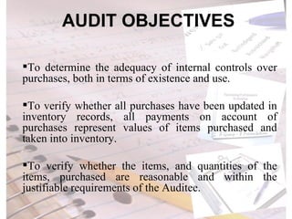 AUDIT OBJECTIVES To determine the adequacy of internal controls over purchases, both in terms of existence and use. To verify whether all purchases have been updated in inventory records, all payments on account of purchases represent values of items purchased and taken into inventory.   To verify whether the items, and quantities of the items, purchased are reasonable and within the justifiable requirements of the Auditee. 