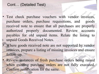 Test check purchase vouchers with vendor invoices, purchase orders, purchase requisitions, and  goods received note to ensure that all purchases are properly authorized properly documented. Review accounts payables for old unpaid items. Relate the listing to unpaid Goods Received Notes. Where goods received note are not supported by vendor invoices, prepare a listing of missing invoices and ensure follow-up. Review instances of fresh purchase orders being raised when existing purchase orders are not fully executed. Confirm justification for the same. Cont… (Detailed Test) 
