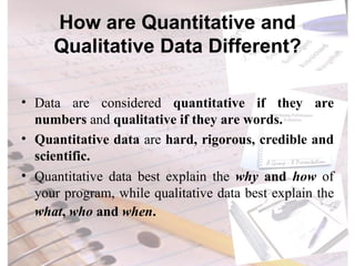 How are Quantitative and Qualitative Data Different? Data are considered  quantitative if they are numbers  and  qualitative if they are words. Quantitative data  are  hard, rigorous, credible and scientific. Quantitative data best explain the  why  and  how  of your program, while qualitative data best explain the  what ,  who  and  when .   