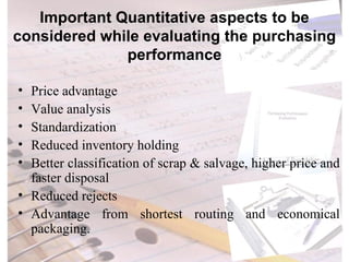 Important Quantitative aspects to be considered while evaluating the purchasing performance Price advantage Value analysis Standardization Reduced inventory holding Better classification of scrap & salvage, higher price and faster disposal Reduced rejects Advantage from shortest routing and economical packaging. 