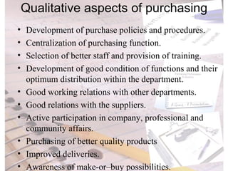Qualitative aspects of purchasing Development of purchase policies and procedures. Centralization of purchasing function. Selection of better staff and provision of training. Development of good condition of functions and their optimum distribution within the department. Good working relations with other departments. Good relations with the suppliers. Active participation in company, professional and community affairs. Purchasing of better quality products Improved deliveries. Awareness of make-or–buy possibilities. 