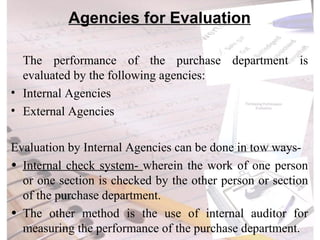 Agencies for Evaluation The performance of the purchase department is evaluated by the following agencies: Internal Agencies External Agencies Evaluation by Internal Agencies can be done in tow ways- Internal check system-  wherein the work of one person or one section is checked by the other person or section of the purchase department.  The other method is the use of internal auditor  for measuring the performance of the purchase department. 