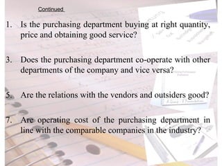 Is the purchasing department buying at right quantity, price and obtaining good service? Does the purchasing department co-operate with other departments of the company and vice versa? Are the relations with the vendors and outsiders good? Are operating cost of the purchasing department in line with the comparable companies in the industry? Continued  