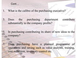 Cont… What is the calibre of the purchasing executive? Does the purchasing department contribute substantially to the company profits? In purchasing contributing its share of new ideas to the company? Does purchasing have a planned programme of operations and saving such as value analysis, training, cost reduction, inventory control etc. 