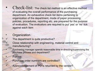 Check-list:  The check list method is an effective method of evaluating the overall performance of the purchasing department. An exhaustive check list items pertaining to organization of the department, mode of paper processing, policies, procedures, reporting etc. are prepared for the purpose of evaluation. The evaluators are required to put ‘yes’ or ‘no’ tick against each item  Organization : The department is quite productive? Close relationship with engineering, material control and manufacturing? Purchasing manager spends reasonable time in directing/supervising the purchase process and department? Forms: Purchase order numbers are controlled? Acknowledgement of PO is returned by the vendor? 