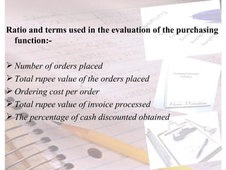 Ratio and terms used in the evaluation of the purchasing function:- Number of orders placed Total rupee value of the orders placed Ordering cost per order Total rupee value of invoice processed The percentage of cash discounted obtained 