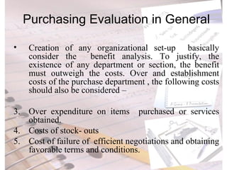 Purchasing Evaluation in General Creation of any organizational set-up  basically consider the  benefit analysis. To justify, the existence of any department or section, the benefit must outweigh the costs. Over and establishment costs of the purchase department , the following costs should also be considered – Over expenditure on items  purchased or services obtained. Costs of stock- outs Cost of failure of  efficient negotiations and obtaining favorable terms and conditions. 