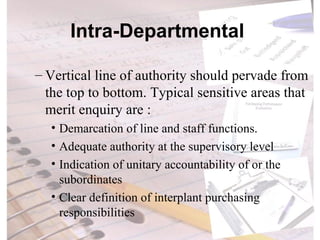 Intra-Departmental  Vertical line of authority should pervade from the top to bottom. Typical sensitive areas that merit enquiry are :  Demarcation of line and staff functions. Adequate authority at the supervisory level Indication of unitary accountability of or the subordinates Clear definition of interplant purchasing responsibilities 