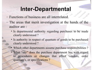 Inter-Departmental  Functions of business are all interrelated. The areas that merit investigation at the hands of the auditor are : Is departmental authority regarding purchases to be made clearly understood ? Is authority in respect of quantum of goods to be purchased clearly understood ? Which other departments assume purchase responsibilities ? What “say” does the purchase department has with regard to procedures or changes that affect vendors, order quantum's, or specifications ? 