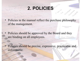 2. POLICIES Policies in the manual reflect the purchase philosophy of the management.  Policies should be approved by the Board and they are binding on all employees. Policies should be precise, expressive, practicable and enforceable.  