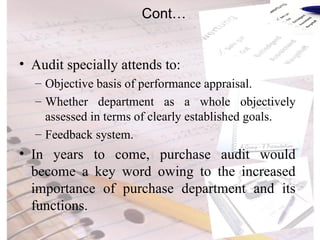 Cont… Audit specially attends to: Objective basis of performance appraisal. Whether department as a whole objectively assessed in terms of clearly established goals. Feedback system. In years to come, purchase audit would become a key word owing to the increased importance of purchase department and its functions. 