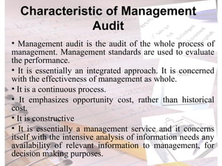 Characteristic of Management Audit Management audit is the audit of the whole process of management. Management standards are used to evaluate the performance. It is essentially an integrated approach. It is concerned with the effectiveness of management as whole. It is a continuous process. It emphasizes opportunity cost, rather than historical cost. It is constructive It is essentially a management service and it concerns itself with the intensive analysis of information needs any availability of relevant information to management, for decision making purposes. 