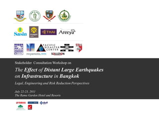 Stakeholder Consultation Workshop on

The Effect of Distant Large Earthquakes
on Infrastructure in Bangkok
Legal, Engineering and Risk Reduction Perspectives

July 22-23, 2011
The Rama Garden Hotel and Resorts
 
