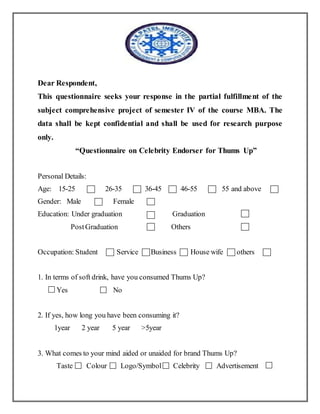 Dear Respondent,
This questionnaire seeks your response in the partial fulfillment of the
subject comprehensive project of semester IV of the course MBA. The
data shall be kept confidential and shall be used for research purpose
only.
“Questionnaire on Celebrity Endorser for Thums Up”
Personal Details:
Age: 15-25 26-35 36-45 46-55 55 and above
Gender: Male Female
Education: Under graduation Graduation
PostGraduation Others
Occupation: Student Service Business House wife others
1. In terms of soft drink, have you consumed Thums Up?
Yes No
2. If yes, how long you have been consuming it?
1year 2 year 5 year >5year
3. What comes to your mind aided or unaided for brand Thums Up?
Taste Colour Logo/Symbol Celebrity Advertisement
 