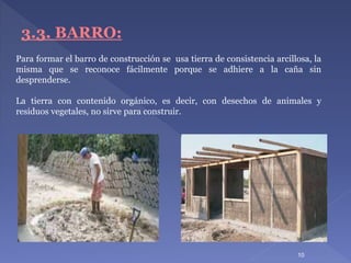 Para formar el barro de construcción se usa tierra de consistencia arcillosa, la
misma que se reconoce fácilmente porque se adhiere a la caña sin
desprenderse.
La tierra con contenido orgánico, es decir, con desechos de animales y
residuos vegetales, no sirve para construir.
10
3.3. BARRO:
 