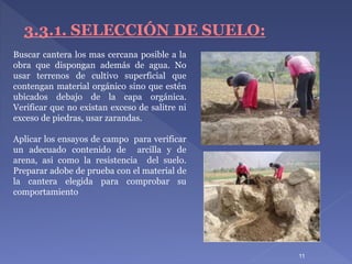 11
3.3.1. SELECCIÓN DE SUELO:
Buscar cantera los mas cercana posible a la
obra que dispongan además de agua. No
usar terrenos de cultivo superficial que
contengan material orgánico sino que estén
ubicados debajo de la capa orgánica.
Verificar que no existan exceso de salitre ni
exceso de piedras, usar zarandas.
Aplicar los ensayos de campo para verificar
un adecuado contenido de arcilla y de
arena, asi como la resistencia del suelo.
Preparar adobe de prueba con el material de
la cantera elegida para comprobar su
comportamiento
 