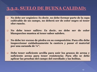 13
3.3.2. SUELO DE BUENA CALIDAD:
 No debe ser orgánico: Es decir, no debe formar parte de la capa
cultivable de un campo, no deberá ser de color negro ni tener
olor rancio.
 No debe tener salitre: Es decir, no debe ser de color
blanquecino mantea ni tener sabor salobre.
 No debe ter exceso de piedra en su composición: Para ello debe
inspeccionar cuidadosamente la cantera y pasar el material
por una zaranda de ¼”.
 Debe tener suficiente arcilla para unir los granos de arena y
suficiente arena para tener resistencia: Para ello se debe
aplicar las pruebas del campo del enrollado y las bolitas.
 